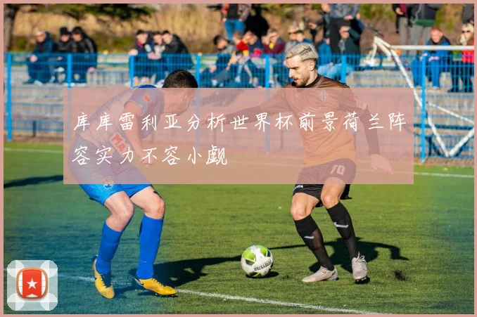 库库雷利亚分析世界杯前景荷兰阵容实力不容小觑