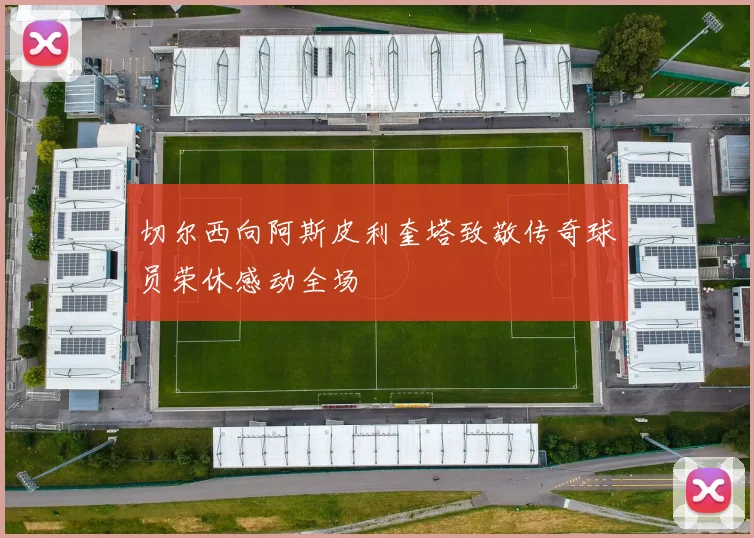 切尔西向阿斯皮利奎塔致敬传奇球员荣休感动全场