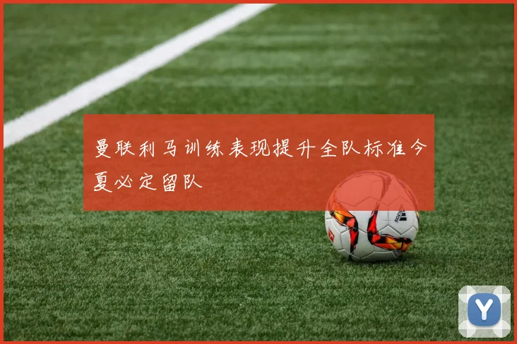 曼联利马训练表现提升全队标准今夏必定留队