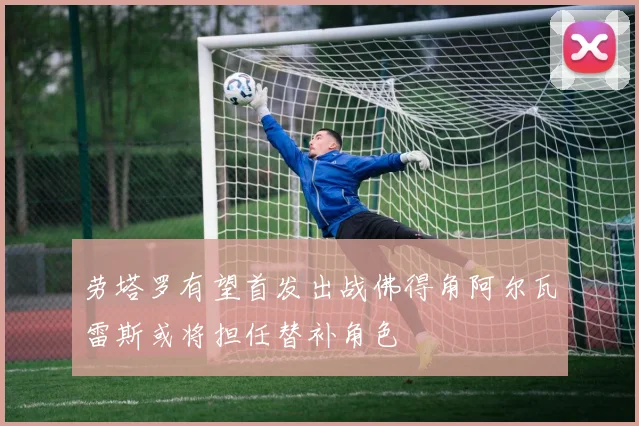 劳塔罗有望首发出战佛得角阿尔瓦雷斯或将担任替补角色