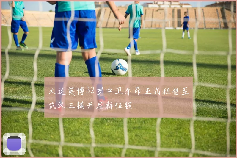 大连英博32岁中卫李昂正式租借至武汉三镇开启新征程