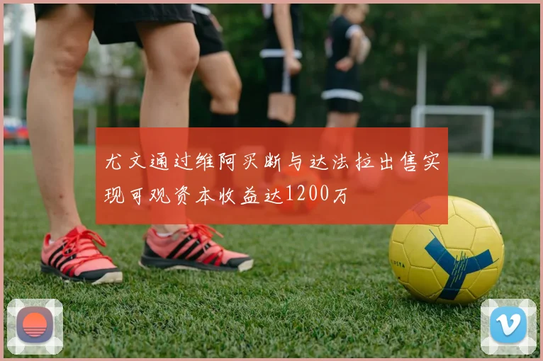 尤文通过维阿买断与达法拉出售实现可观资本收益达1200万