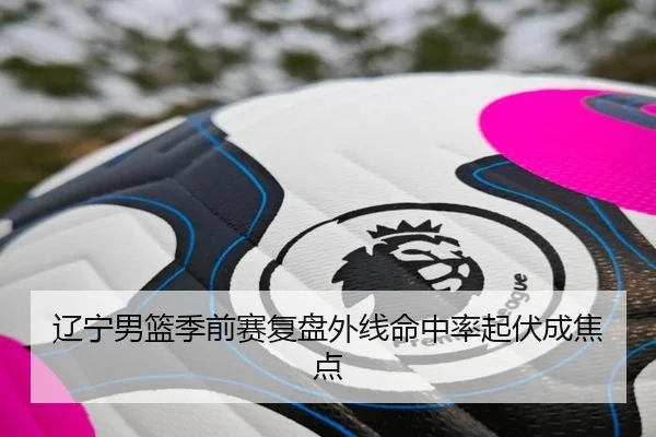 辽宁男篮季前赛复盘外线命中率起伏成焦点